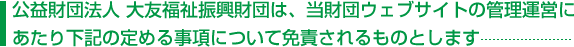 公益財団法人　大友福祉振興財団は、当財団ウェブサイトの管理運営にあたり下記の定める事項について免責されるものとします