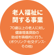 【老人福祉に関する事業】70歳以上の老人に対し健康増進奨励の助成を積極的に行う。(ボウリング・社交ダンス・その他)